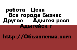 работа › Цена ­ 100 000 - Все города Бизнес » Другое   . Адыгея респ.,Адыгейск г.